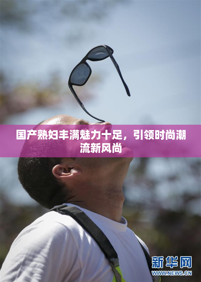国产熟妇丰满魅力十足，引领时尚潮流新风尚