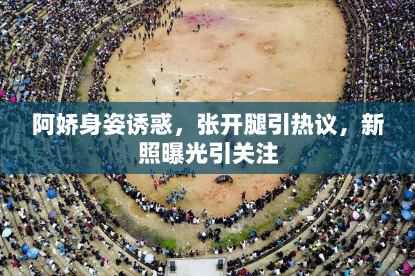 阿娇身姿诱惑，张开腿引热议，新照曝光引关注