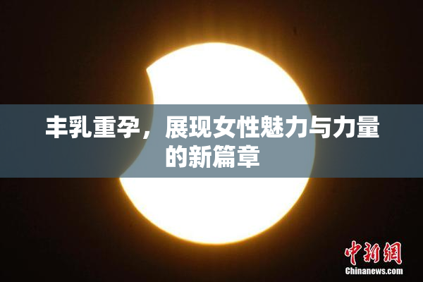 丰乳重孕，展现女性魅力与力量的新篇章