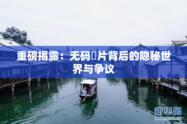 重磅揭露：无码婬片背后的隐秘世界与争议