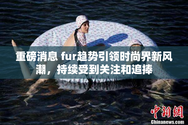 重磅消息 fur趋势引领时尚界新风潮，持续受到关注和追捧