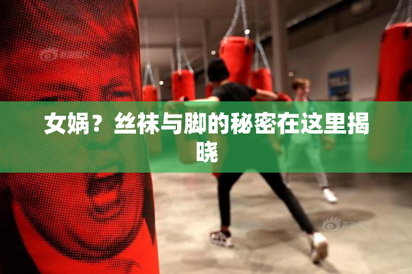 女娲？丝袜与脚的秘密在这里揭晓