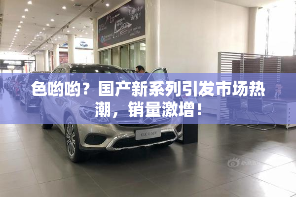 色哟哟？国产新系列引发市场热潮，销量激增！