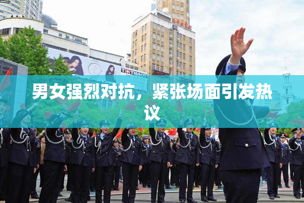 男女强烈对抗，紧张场面引发热议