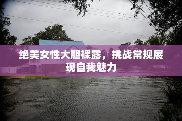 绝美女性大胆裸露，挑战常规展现自我魅力