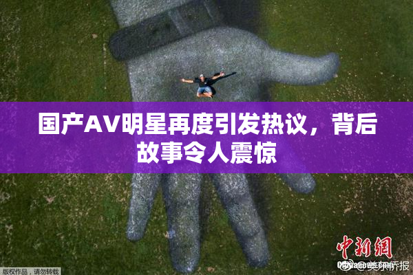 国产AV明星再度引发热议，背后故事令人震惊