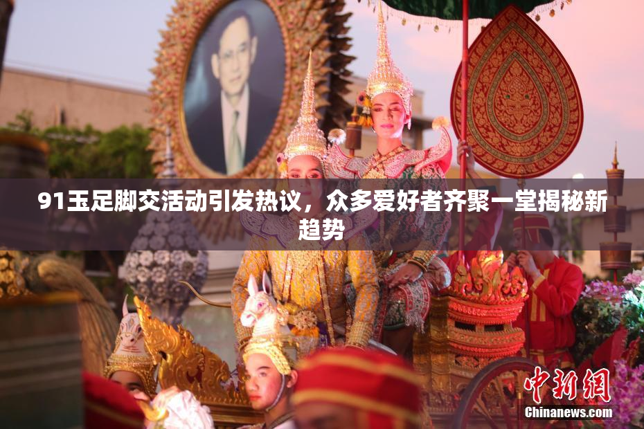 91玉足脚交活动引发热议，众多爱好者齐聚一堂揭秘新趋势