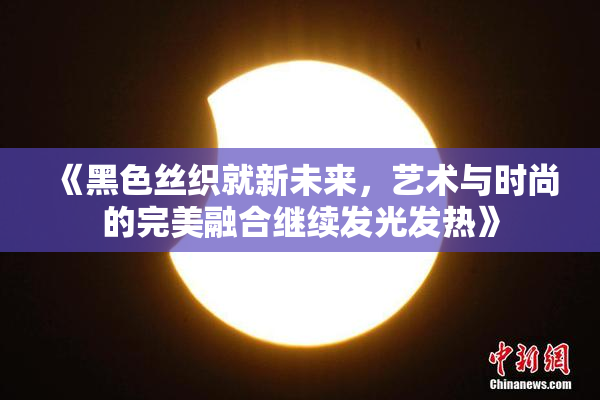 《黑色丝织就新未来，艺术与时尚的完美融合继续发光发热》