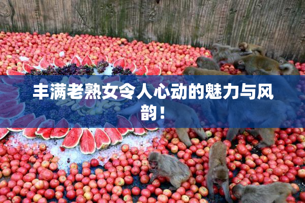 丰满老熟女令人心动的魅力与风韵！