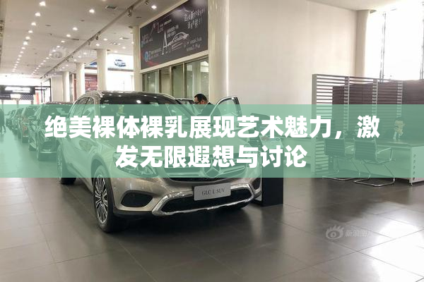 绝美裸体裸乳展现艺术魅力，激发无限遐想与讨论