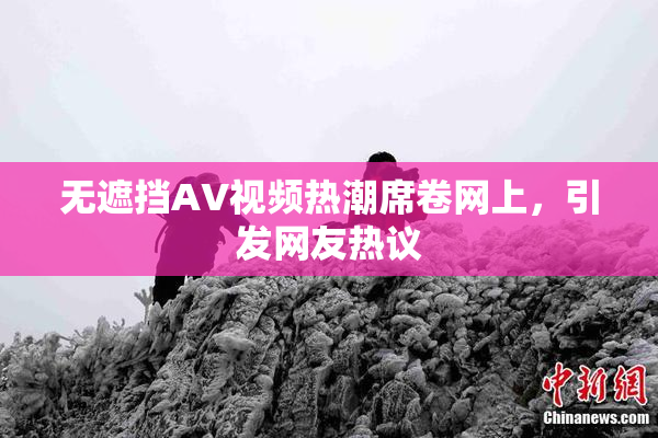 无遮挡AV视频热潮席卷网上，引发网友热议