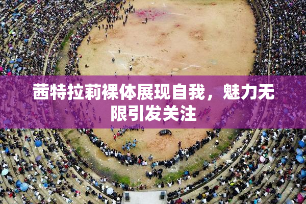 茜特拉莉裸体展现自我，魅力无限引发关注
