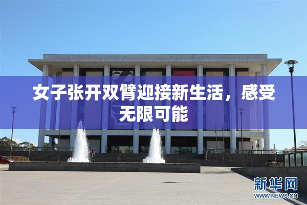 女子张开双臂迎接新生活，感受无限可能