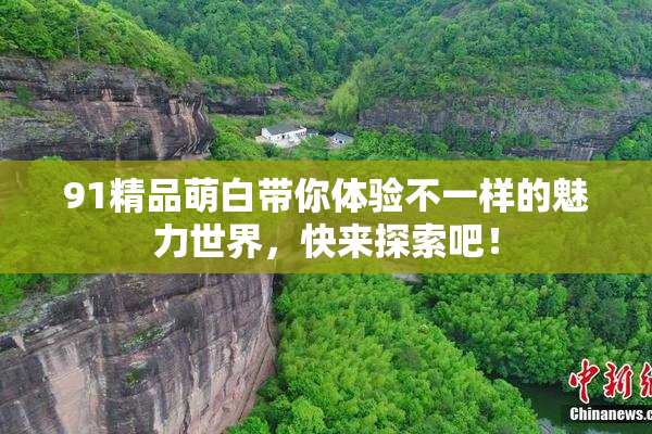 91精品萌白带你体验不一样的魅力世界，快来探索吧！