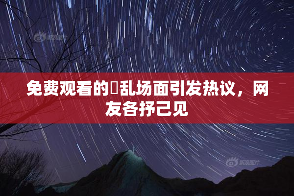 免费观看的婬乱场面引发热议，网友各抒己见