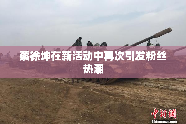 蔡徐坤在新活动中再次引发粉丝热潮