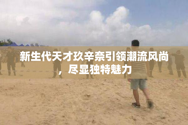 新生代天才玖辛奈引领潮流风尚，尽显独特魅力