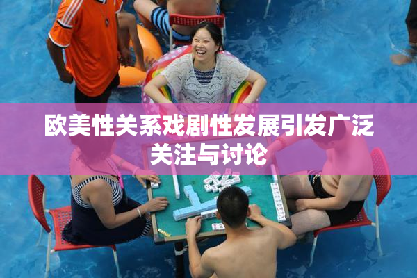 欧美性关系戏剧性发展引发广泛关注与讨论