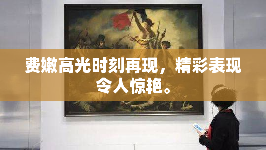 费嫩高光时刻再现，精彩表现令人惊艳。