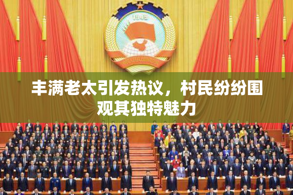丰满老太引发热议，村民纷纷围观其独特魅力
