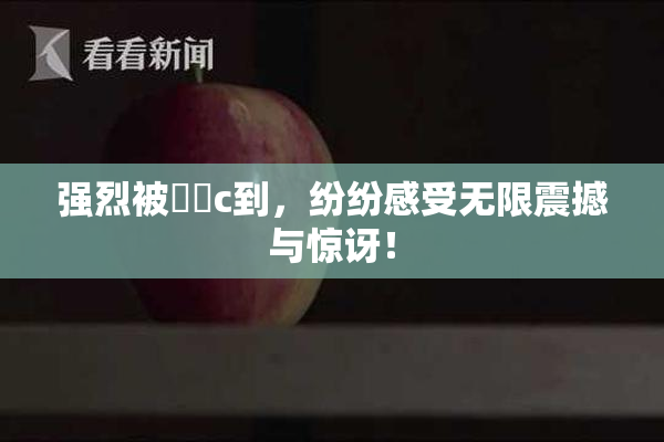 强烈被❌‌c到，纷纷感受无限震撼与惊讶！