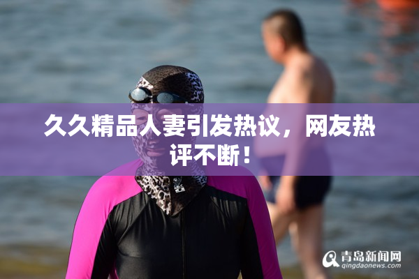 久久精品人妻引发热议，网友热评不断！