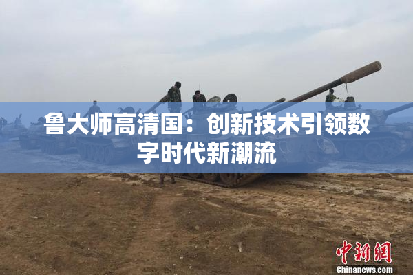 鲁大师高清国：创新技术引领数字时代新潮流