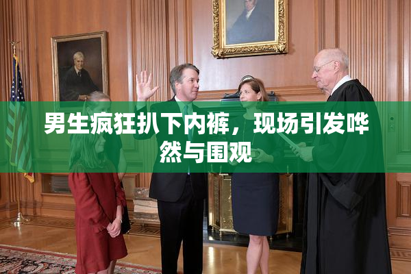 男生疯狂扒下内裤，现场引发哗然与围观