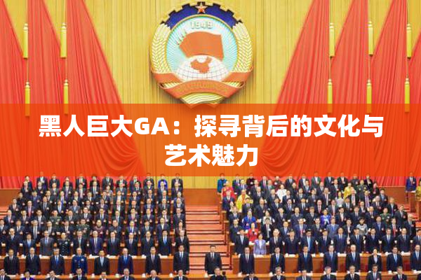黑人巨大GA：探寻背后的文化与艺术魅力