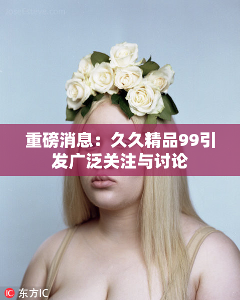 重磅消息：久久精品99引发广泛关注与讨论