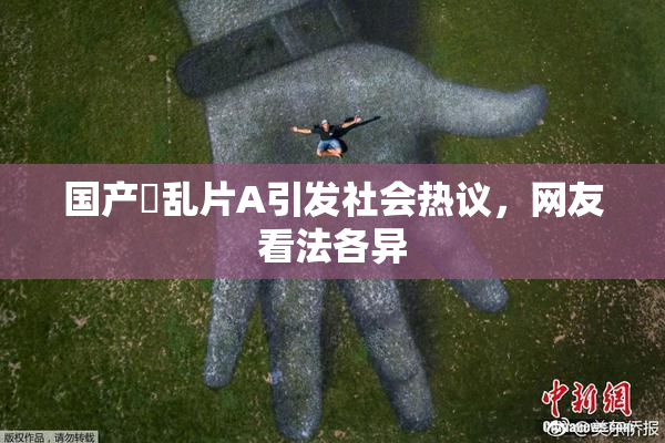 国产婬乱片A引发社会热议，网友看法各异