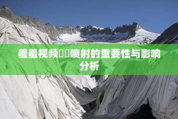 羞羞视频❌‌喷射的重要性与影响分析