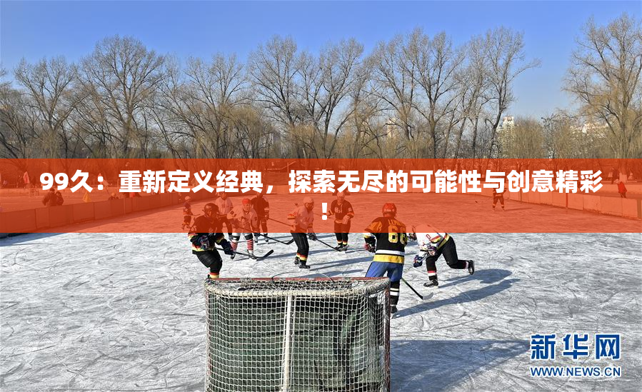 99久：重新定义经典，探索无尽的可能性与创意精彩！