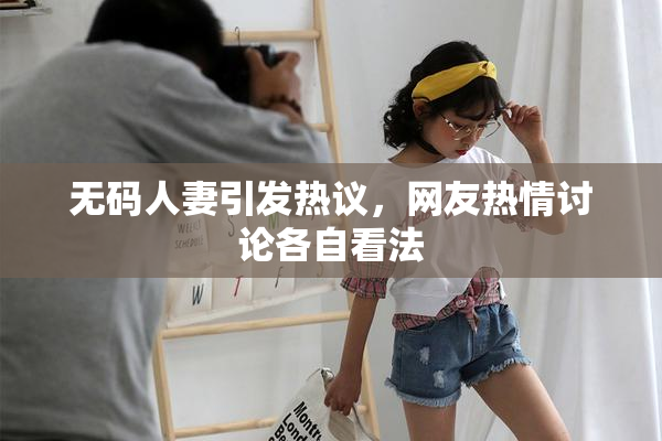 无码人妻引发热议，网友热情讨论各自看法