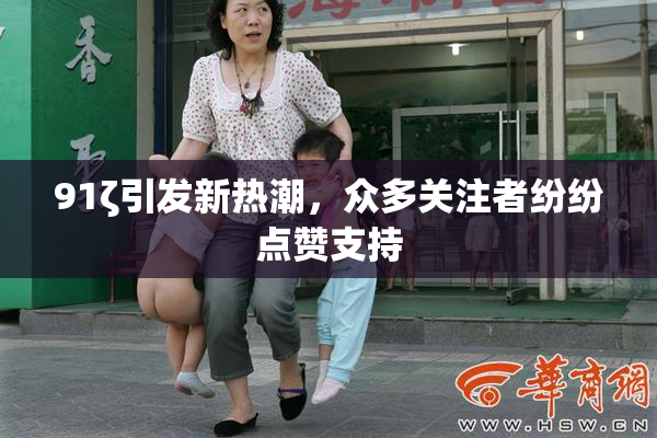 91ζ引发新热潮，众多关注者纷纷点赞支持