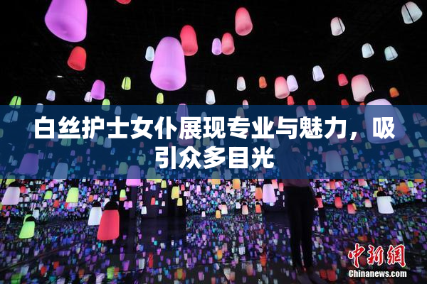 白丝护士女仆展现专业与魅力，吸引众多目光