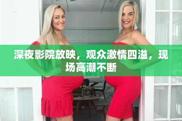 深夜影院放映，观众激情四溢，现场高潮不断