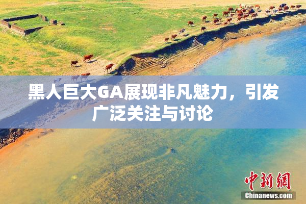 黑人巨大GA展现非凡魅力，引发广泛关注与讨论
