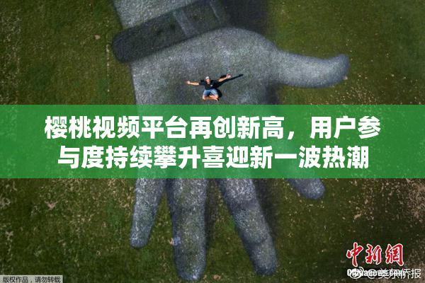 樱桃视频平台再创新高，用户参与度持续攀升喜迎新一波热潮