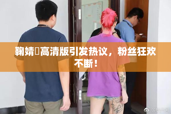 鞠婧祎高清版引发热议，粉丝狂欢不断！