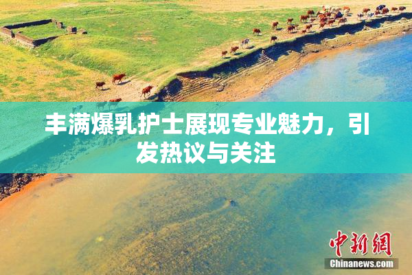 丰满爆乳护士展现专业魅力，引发热议与关注