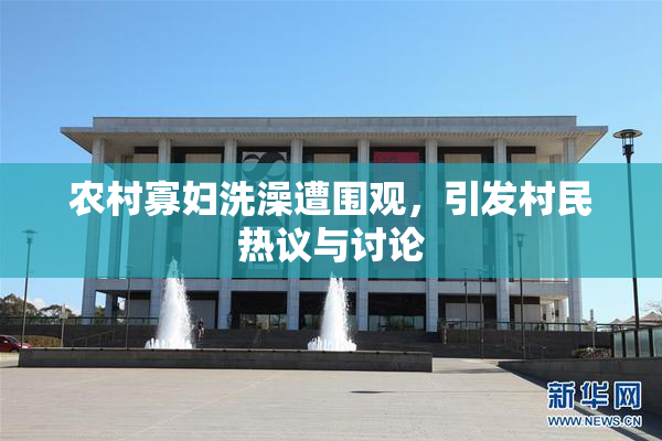 农村寡妇洗澡遭围观，引发村民热议与讨论
