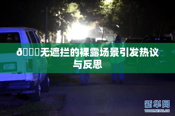 🔞无遮拦的裸露场景引发热议与反思