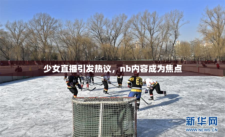 少女直播引发热议，nb内容成为焦点