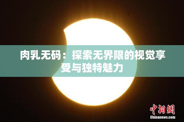 肉乳无码：探索无界限的视觉享受与独特魅力