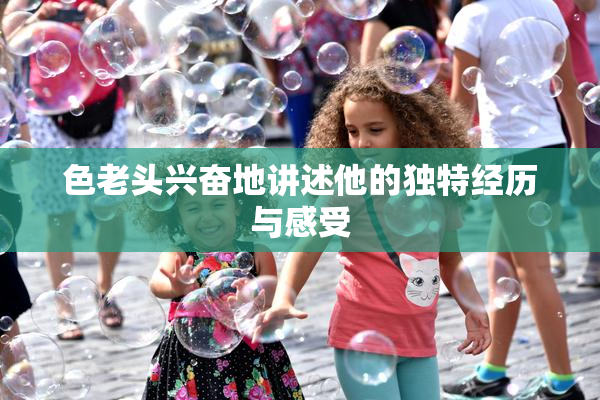 色老头兴奋地讲述他的独特经历与感受