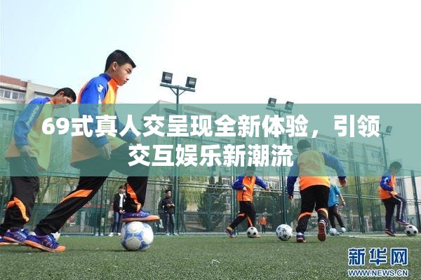 69式真人交呈现全新体验，引领交互娱乐新潮流