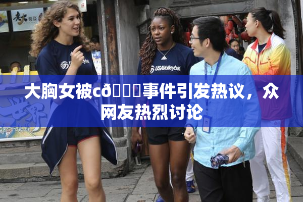 大胸女被c🔞事件引发热议，众网友热烈讨论