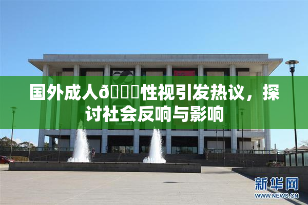 国外成人🔞性视引发热议，探讨社会反响与影响