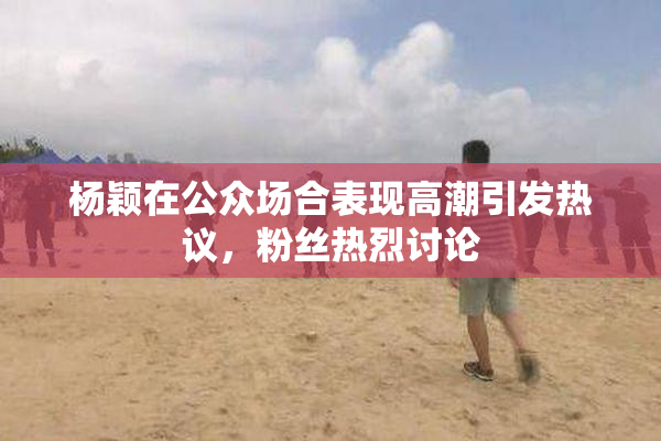 杨颖在公众场合表现高潮引发热议，粉丝热烈讨论